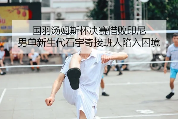 国羽汤姆斯杯决赛惜败印尼 男单新生代石宇奇接班人陷入困境